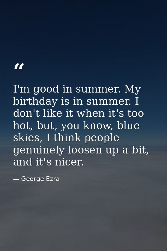 I'm good in summer. My birthday is in summer. I don't like it when it's too hot, but, you know, blue skies, I think peop — George Ezra