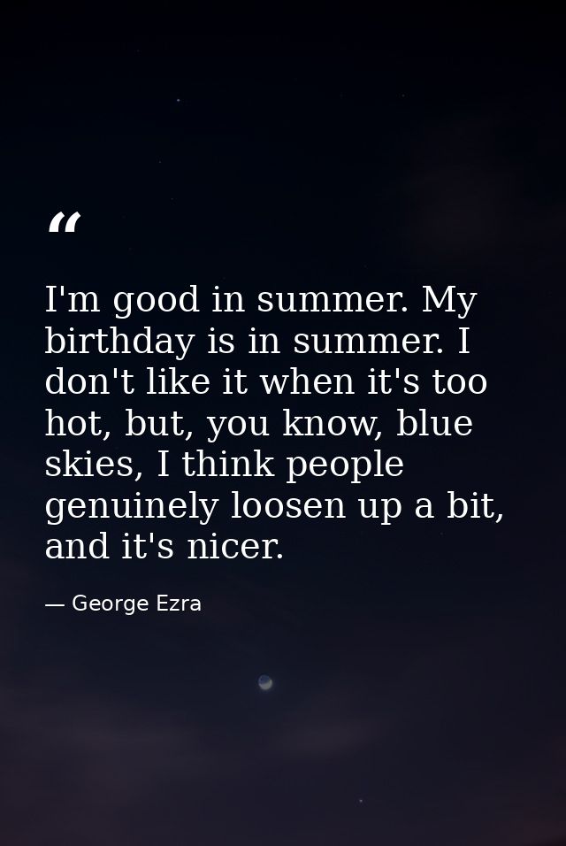 I'm good in summer. My birthday is in summer. I don't like it when it's too hot, but, you know, blue skies, I think peop — George Ezra
