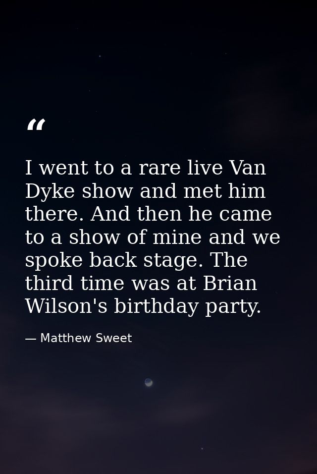 I went to a rare live Van Dyke show and met him there. And then he came to a show of mine and we spoke back stage. The t — Matthew Sweet