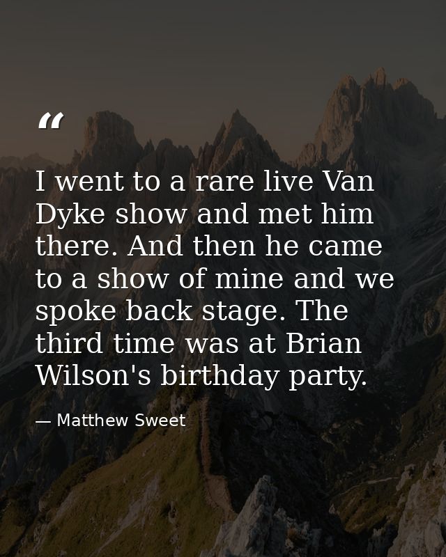 I went to a rare live Van Dyke show and met him there. And then he came to a show of mine and we spoke back stage. The t — Matthew Sweet