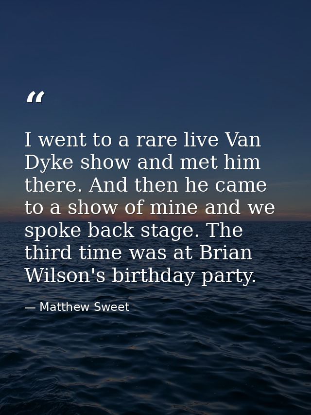 I went to a rare live Van Dyke show and met him there. And then he came to a show of mine and we spoke back stage. The t — Matthew Sweet