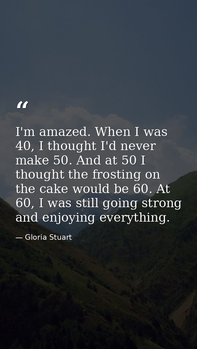 I'm amazed. When I was 40, I thought I'd never make 50. And at 50 I thought the frosting on the cake would be 60. At 60, — Gloria Stuart