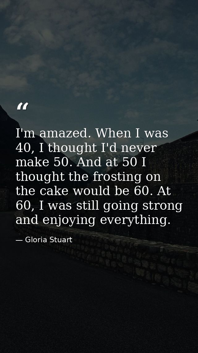 I'm amazed. When I was 40, I thought I'd never make 50. And at 50 I thought the frosting on the cake would be 60. At 60, — Gloria Stuart