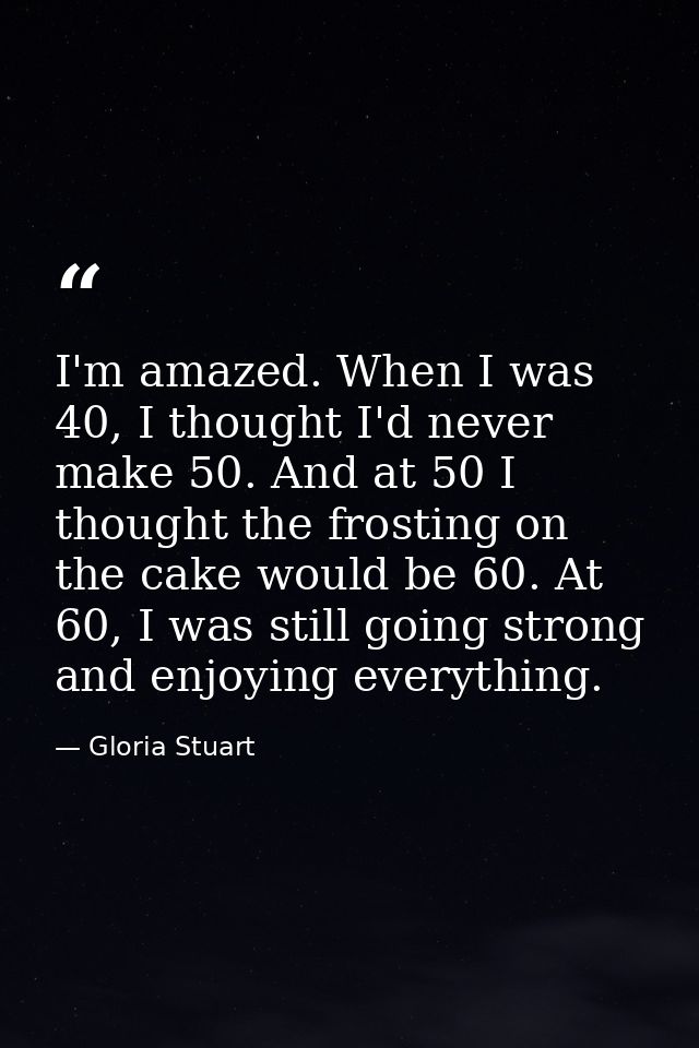 I'm amazed. When I was 40, I thought I'd never make 50. And at 50 I thought the frosting on the cake would be 60. At 60, — Gloria Stuart