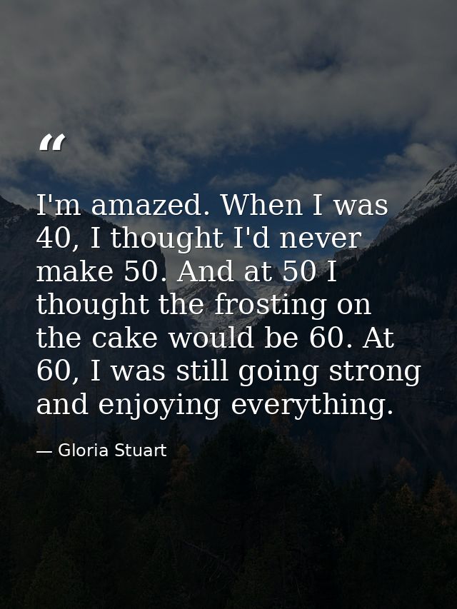 I'm amazed. When I was 40, I thought I'd never make 50. And at 50 I thought the frosting on the cake would be 60. At 60, — Gloria Stuart