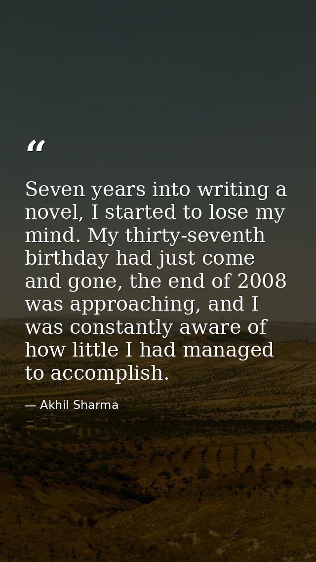 Seven years into writing a novel, I started to lose my mind. My thirty-seventh birthday had just come and gone, the end  — Akhil Sharma