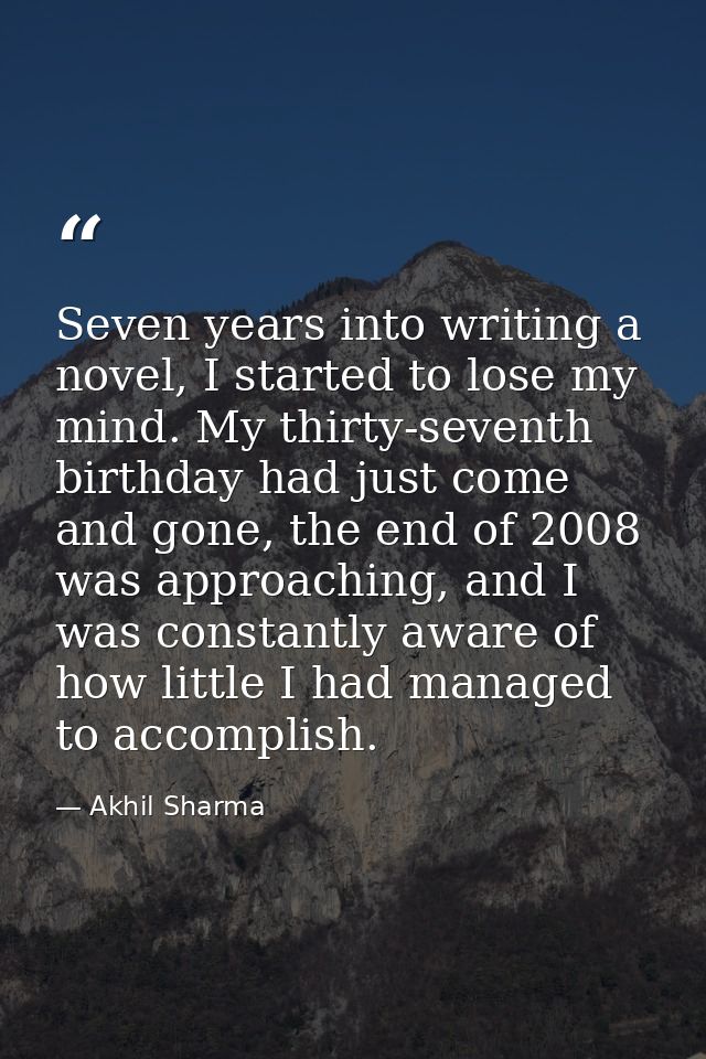 Seven years into writing a novel, I started to lose my mind. My thirty-seventh birthday had just come and gone, the end  — Akhil Sharma