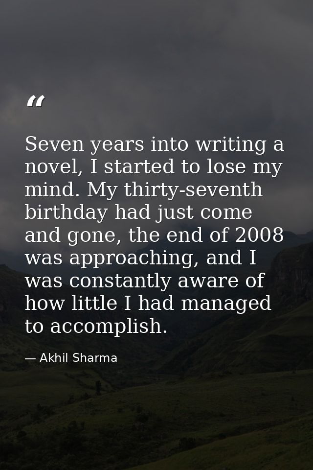 Seven years into writing a novel, I started to lose my mind. My thirty-seventh birthday had just come and gone, the end  — Akhil Sharma
