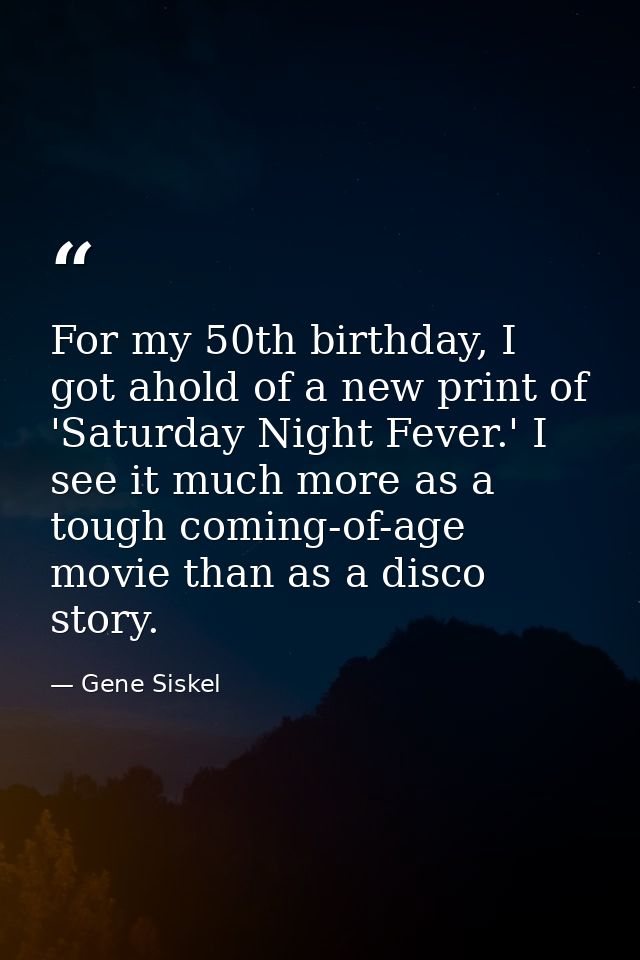 For my 50th birthday, I got ahold of a new print of 'Saturday Night Fever.' I see it much more as a tough coming-of-age  — Gene Siskel