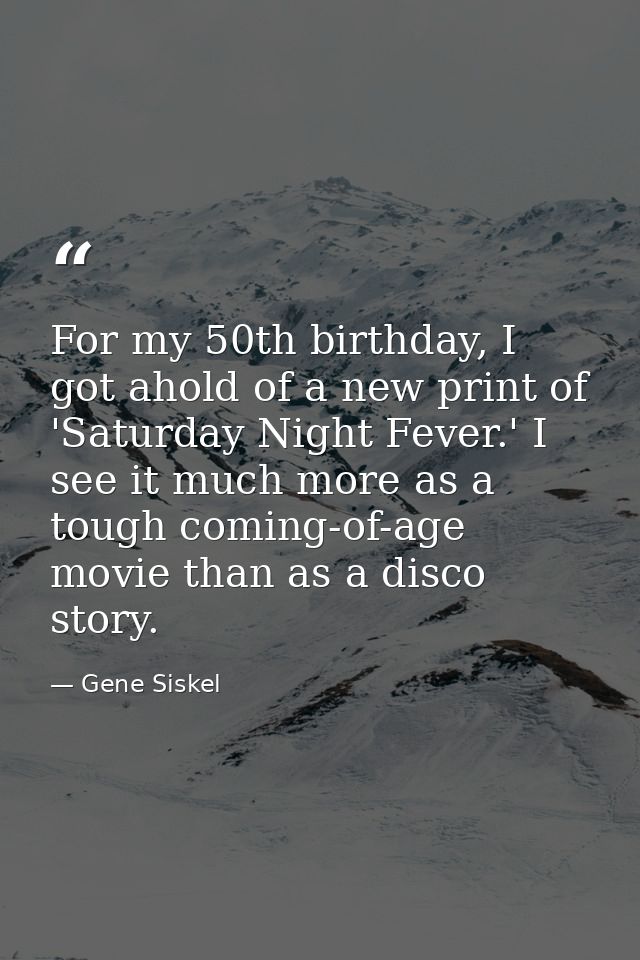 For my 50th birthday, I got ahold of a new print of 'Saturday Night Fever.' I see it much more as a tough coming-of-age  — Gene Siskel