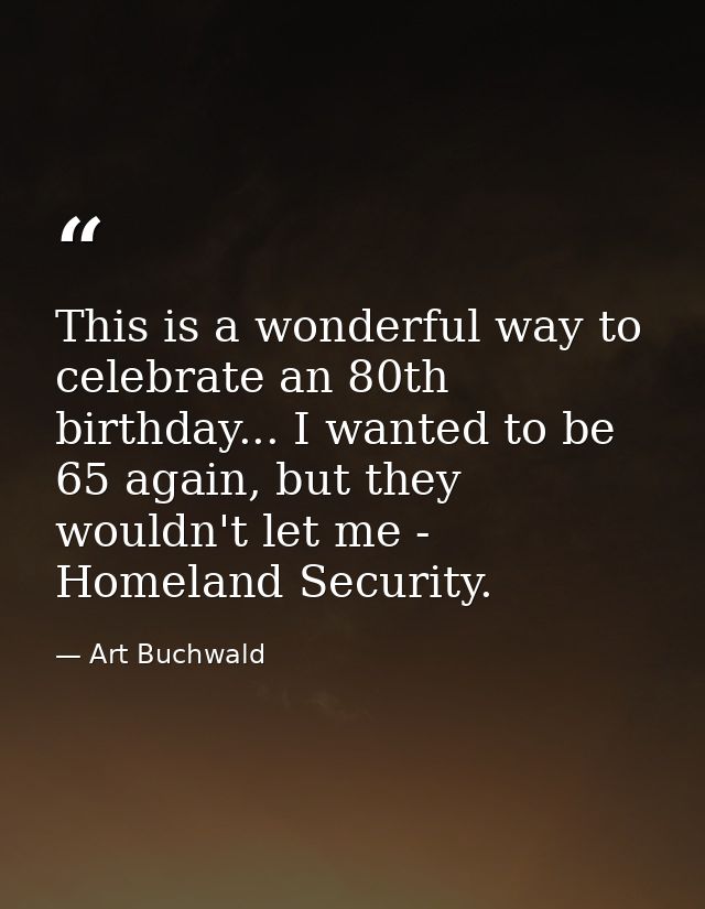 This is a wonderful way to celebrate an 80th birthday... I wanted to be 65 again, but they wouldn't let me - Homeland Se — Art Buchwald