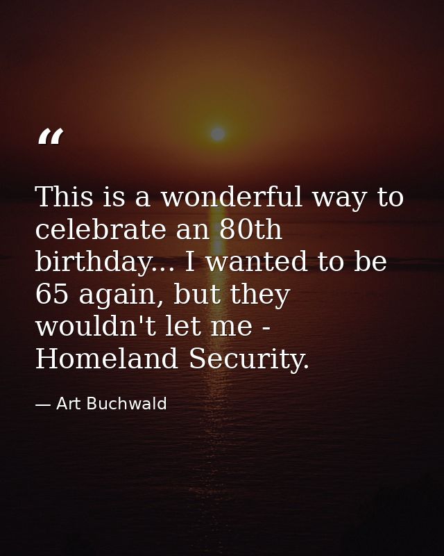 This is a wonderful way to celebrate an 80th birthday... I wanted to be 65 again, but they wouldn't let me - Homeland Se — Art Buchwald