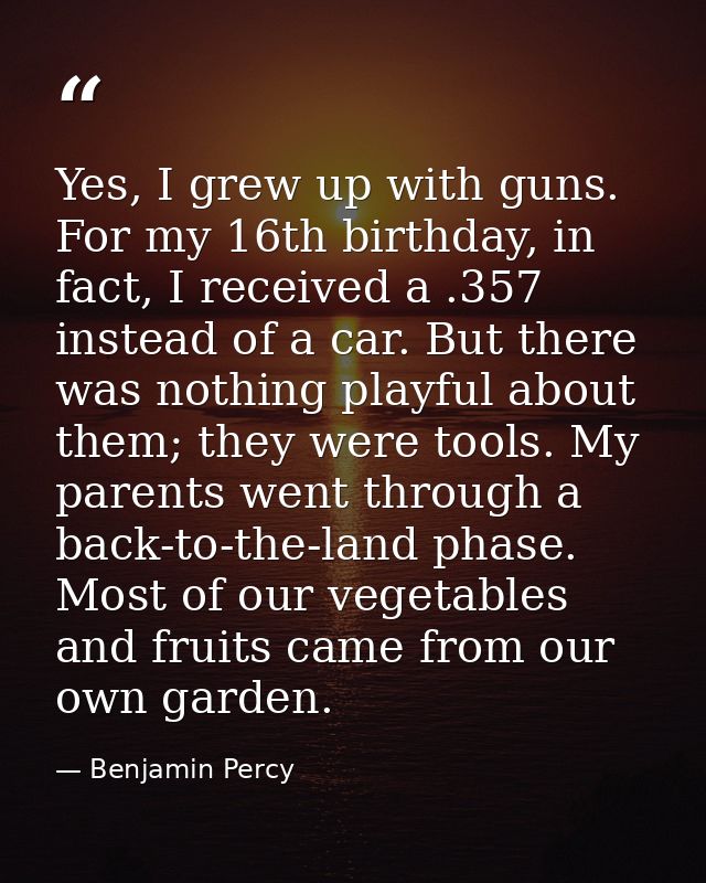 Yes, I grew up with guns. For my 16th birthday, in fact, I received a .357 instead of a car. But there was nothing playf — Benjamin Percy