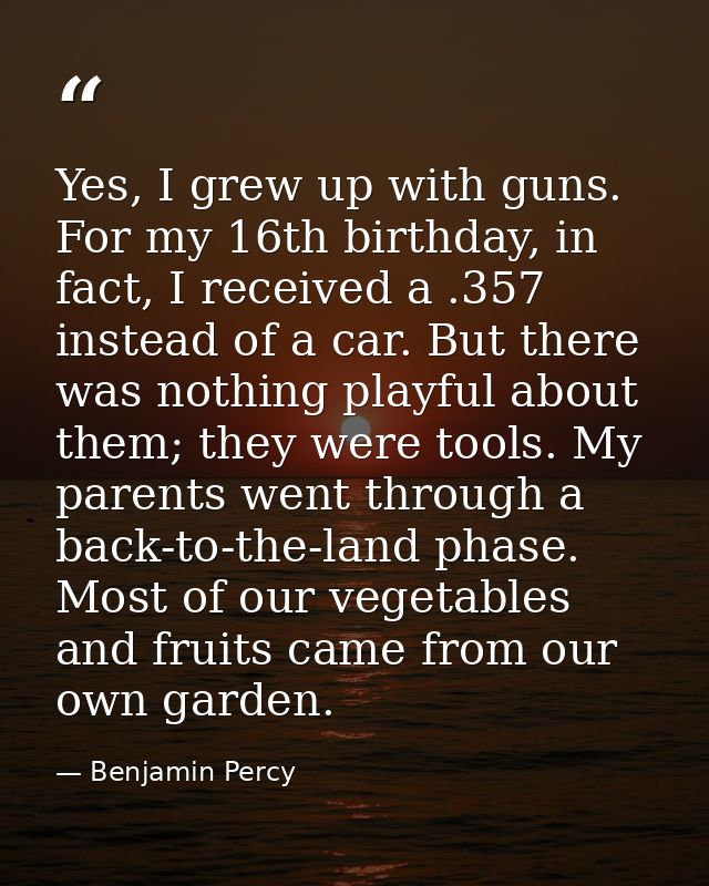 Yes, I grew up with guns. For my 16th birthday, in fact, I received a .357 instead of a car. But there was nothing playf — Benjamin Percy