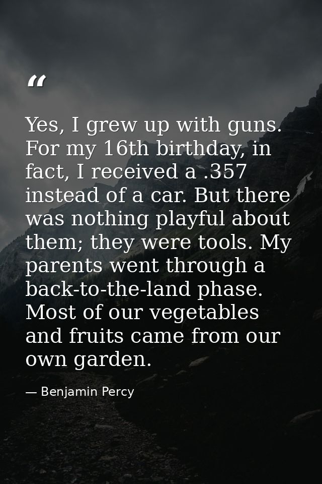 Yes, I grew up with guns. For my 16th birthday, in fact, I received a .357 instead of a car. But there was nothing playf — Benjamin Percy