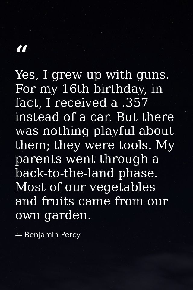 Yes, I grew up with guns. For my 16th birthday, in fact, I received a .357 instead of a car. But there was nothing playf — Benjamin Percy