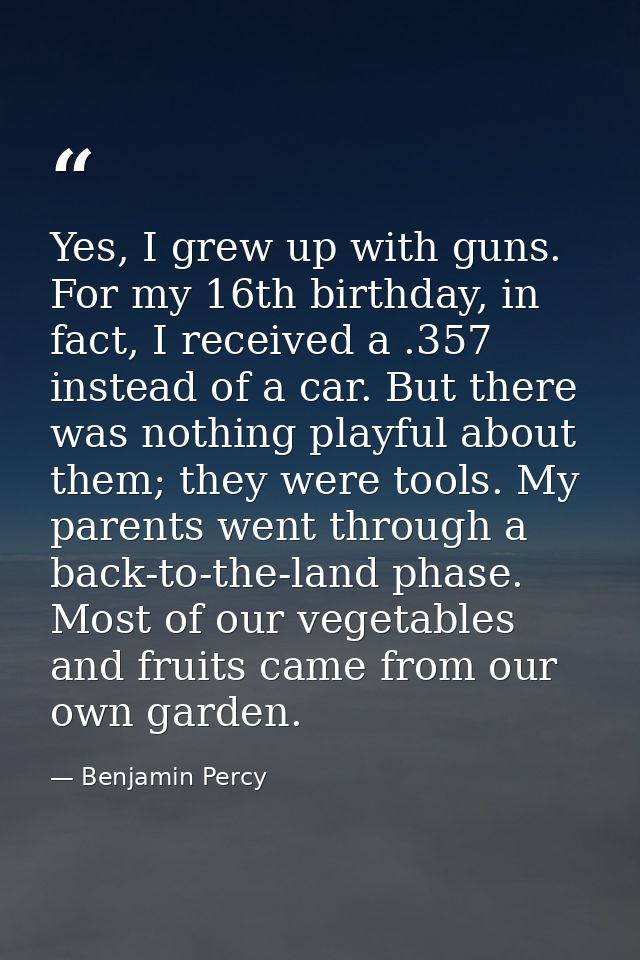 Yes, I grew up with guns. For my 16th birthday, in fact, I received a .357 instead of a car. But there was nothing playf — Benjamin Percy