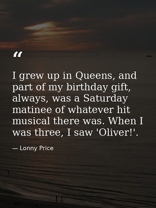 I grew up in Queens, and part of my birthday gift, always, was a Saturday matinee of whatever hit musical there was. Whe — Lonny Price