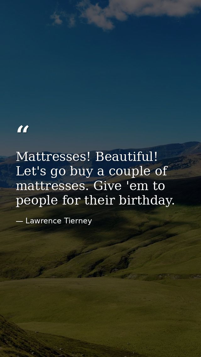 Mattresses! Beautiful! Let's go buy a couple of mattresses. Give 'em to people for their birthday. — Lawrence Tierney