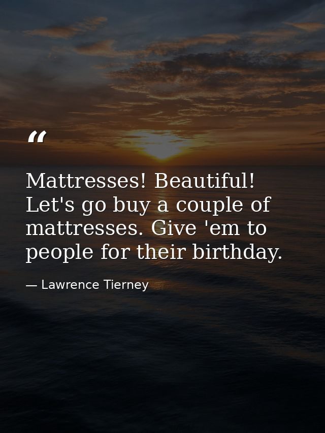 Mattresses! Beautiful! Let's go buy a couple of mattresses. Give 'em to people for their birthday. — Lawrence Tierney
