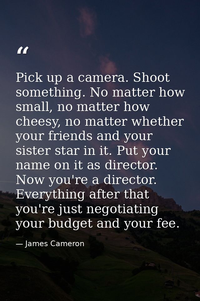 Pick up a camera. Shoot something. No matter how small, no matter how cheesy, no matter whether your friends and your si — James Cameron