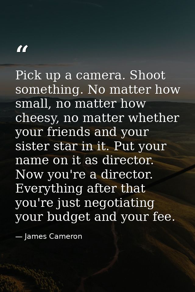 Pick up a camera. Shoot something. No matter how small, no matter how cheesy, no matter whether your friends and your si — James Cameron