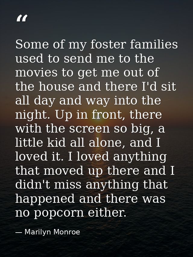 Some of my foster families used to send me to the movies to get me out of the house and there I'd sit all day and way in — Marilyn Monroe