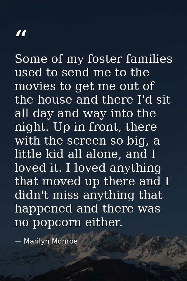 Some of my foster families used to send me to the movies to get me out of the house and there I'd sit all day and way in — Marilyn Monroe