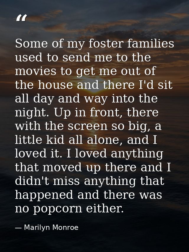 Some of my foster families used to send me to the movies to get me out of the house and there I'd sit all day and way in — Marilyn Monroe