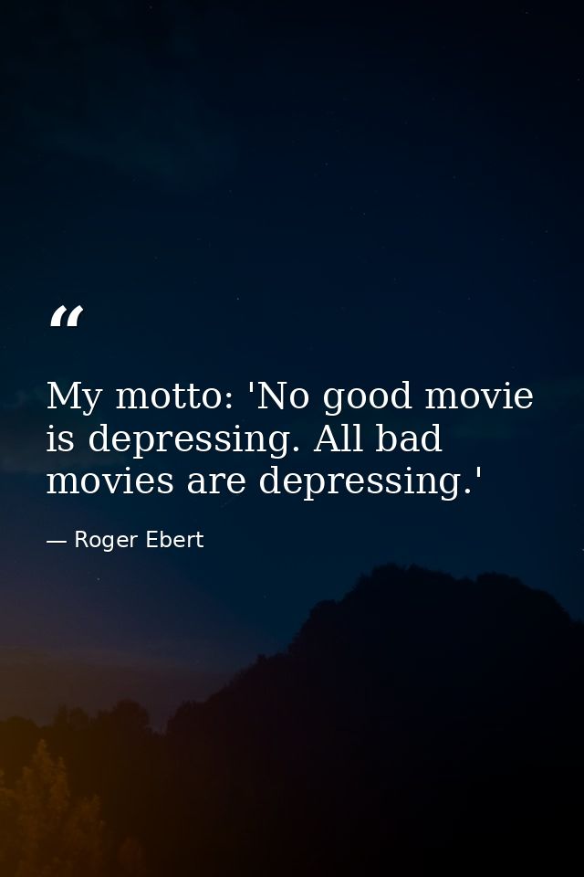 My motto: 'No good movie is depressing. All bad movies are depressing.' — Roger Ebert