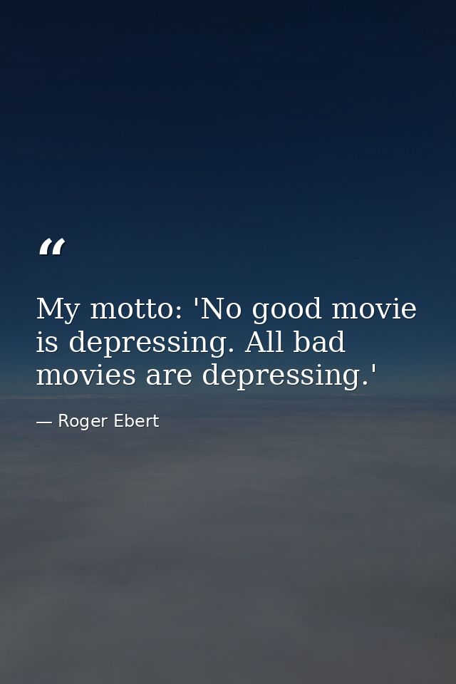 My motto: 'No good movie is depressing. All bad movies are depressing.' — Roger Ebert