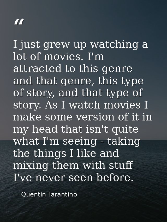 I just grew up watching a lot of movies. I'm attracted to this genre and that genre, this type of story, and that type o — Quentin Tarantino