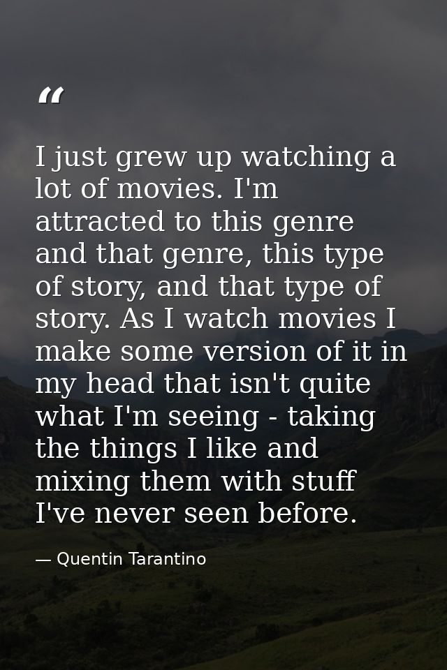 I just grew up watching a lot of movies. I'm attracted to this genre and that genre, this type of story, and that type o — Quentin Tarantino