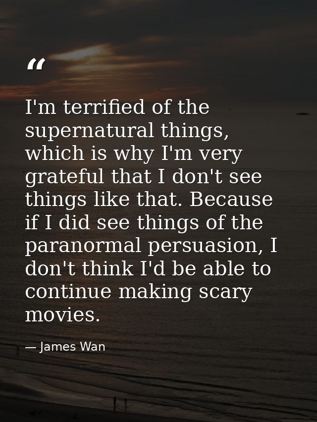 I'm terrified of the supernatural things, which is why I'm very grateful that I don't see things like that. Because if I — James Wan