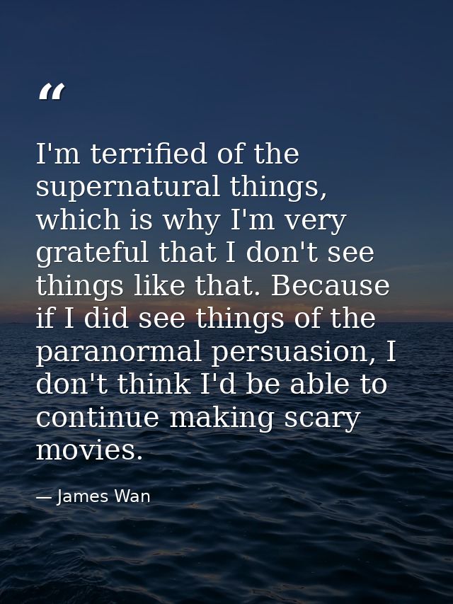 I'm terrified of the supernatural things, which is why I'm very grateful that I don't see things like that. Because if I — James Wan