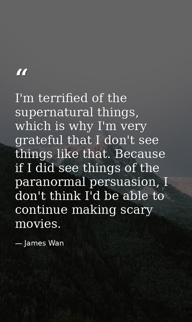 I'm terrified of the supernatural things, which is why I'm very grateful that I don't see things like that. Because if I — James Wan