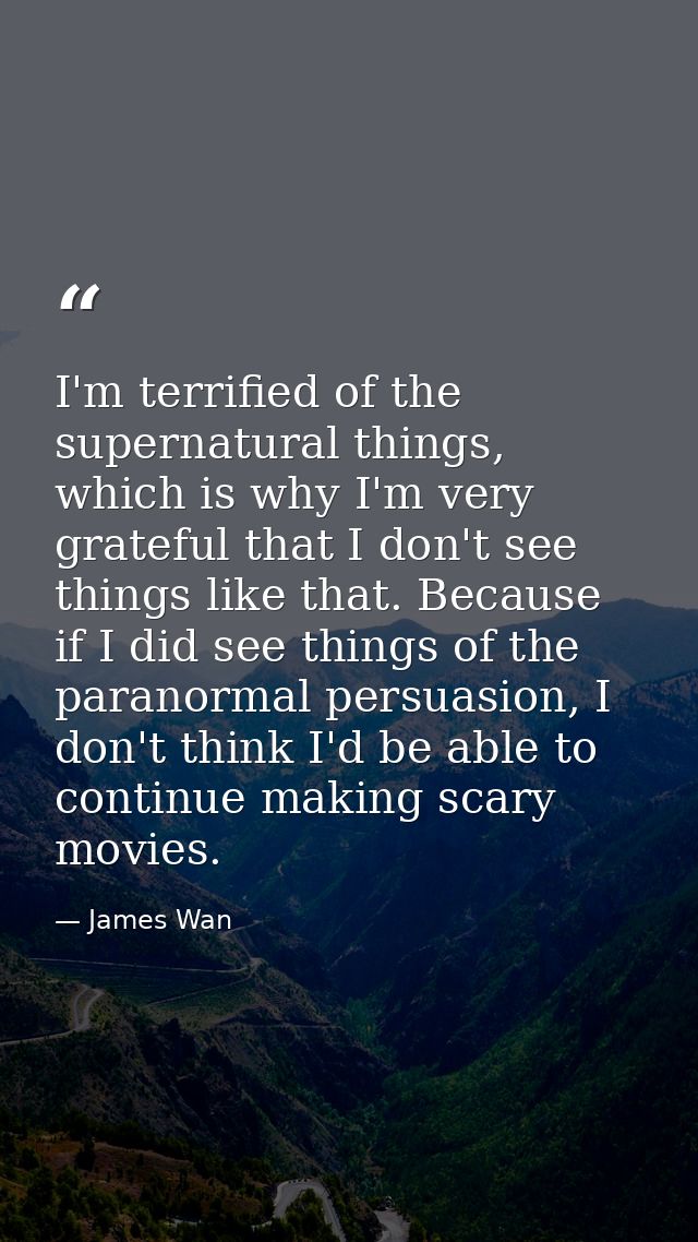 I'm terrified of the supernatural things, which is why I'm very grateful that I don't see things like that. Because if I — James Wan