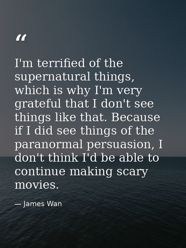 I'm terrified of the supernatural things, which is why I'm very grateful that I don't see things like that. Because if I — James Wan