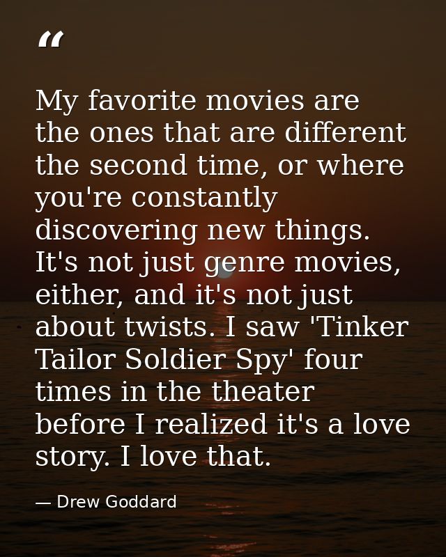 My favorite movies are the ones that are different the second time, or where you're constantly discovering new things. I — Drew Goddard