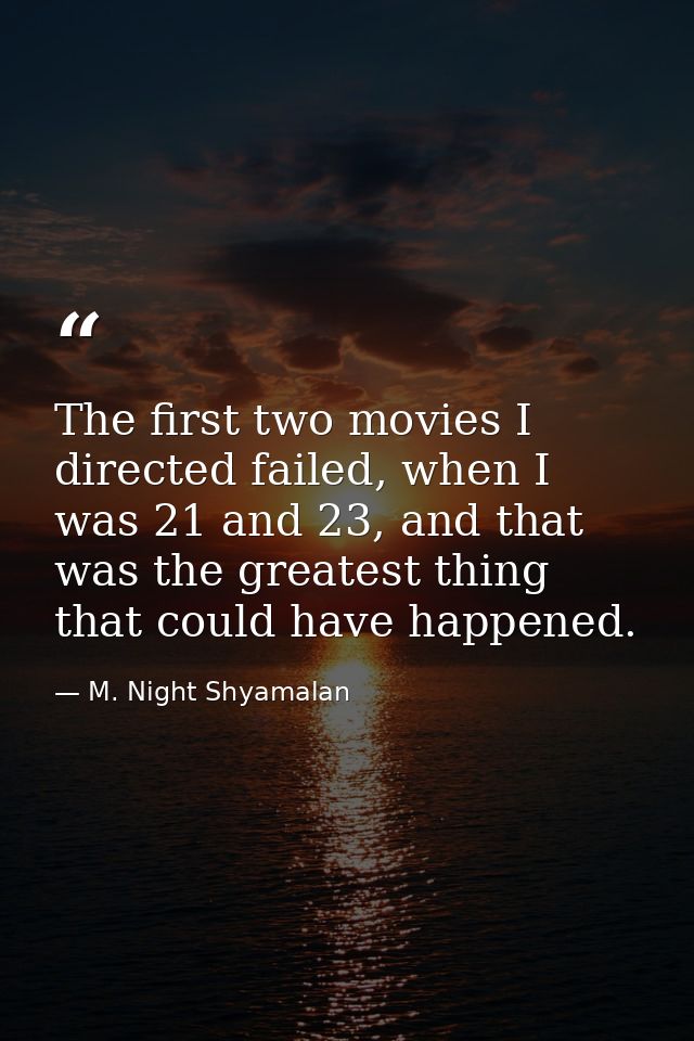 The first two movies I directed failed, when I was 21 and 23, and that was the greatest thing that could have happened. — M. Night Shyamalan