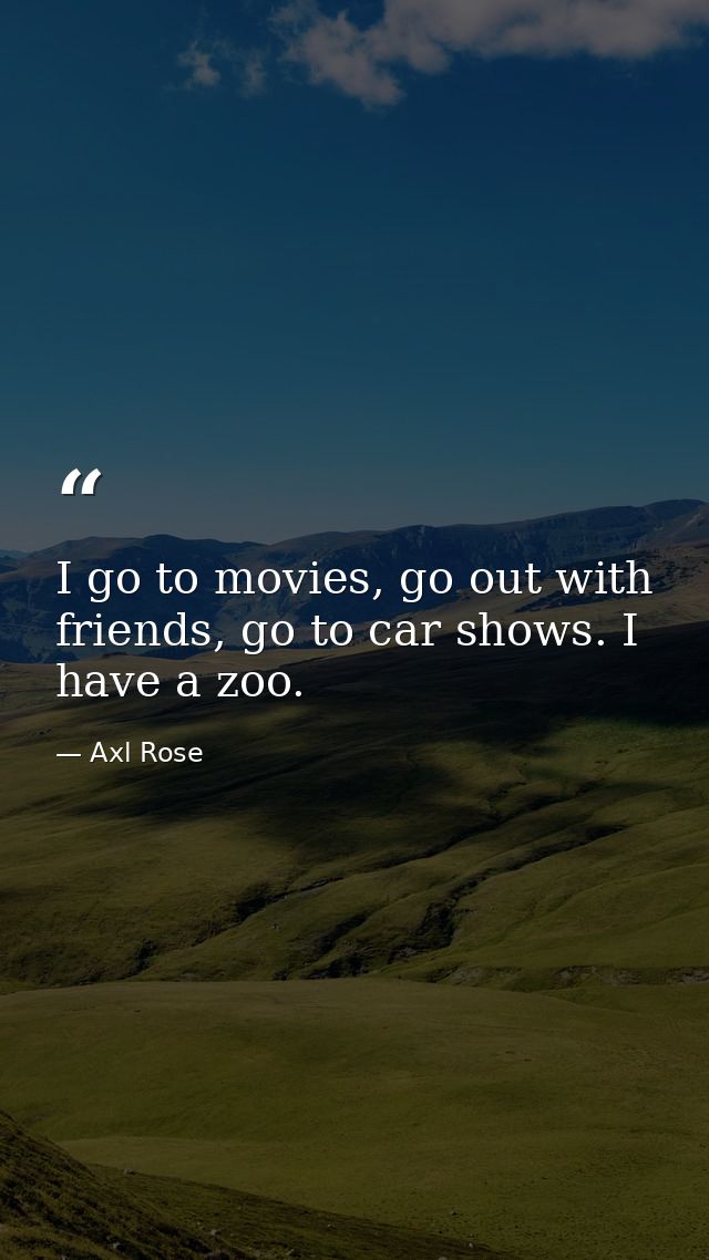 I go to movies, go out with friends, go to car shows. I have a zoo. — Axl Rose
