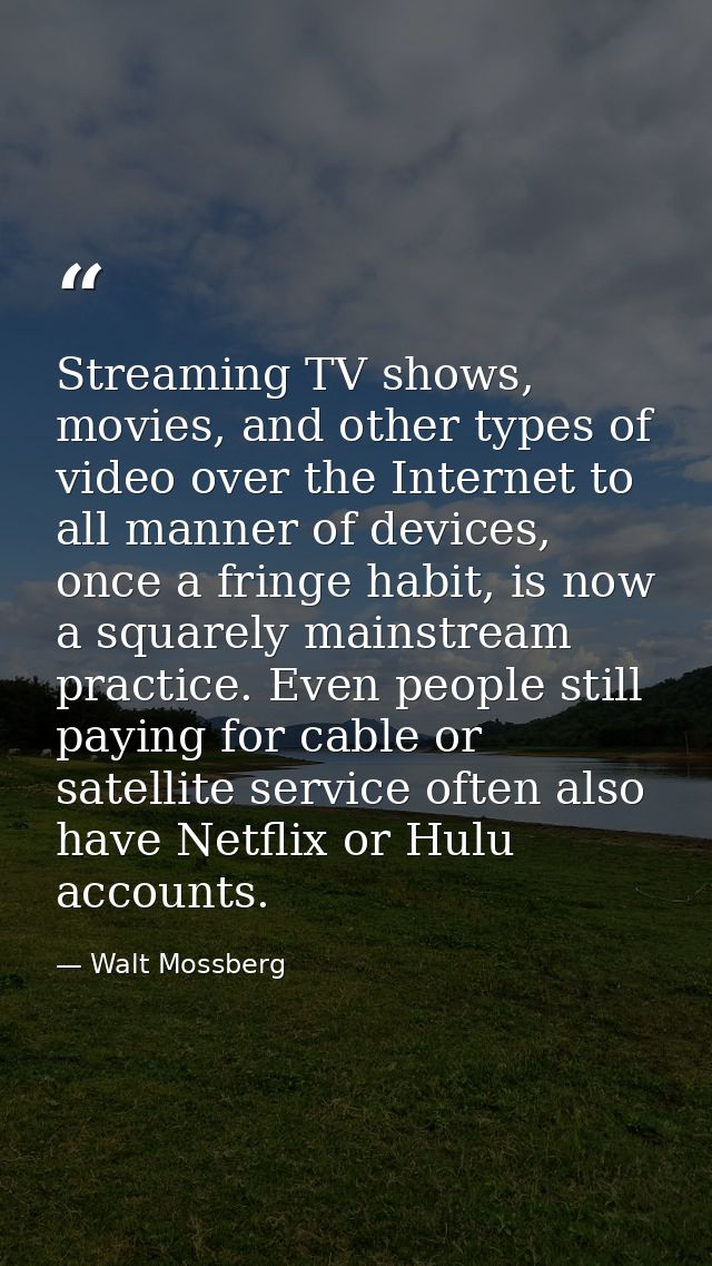 Streaming TV shows, movies, and other types of video over the Internet to all manner of devices, once a fringe habit, is — Walt Mossberg