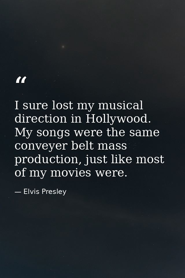 I sure lost my musical direction in Hollywood. My songs were the same conveyer belt mass production, just like most of m — Elvis Presley
