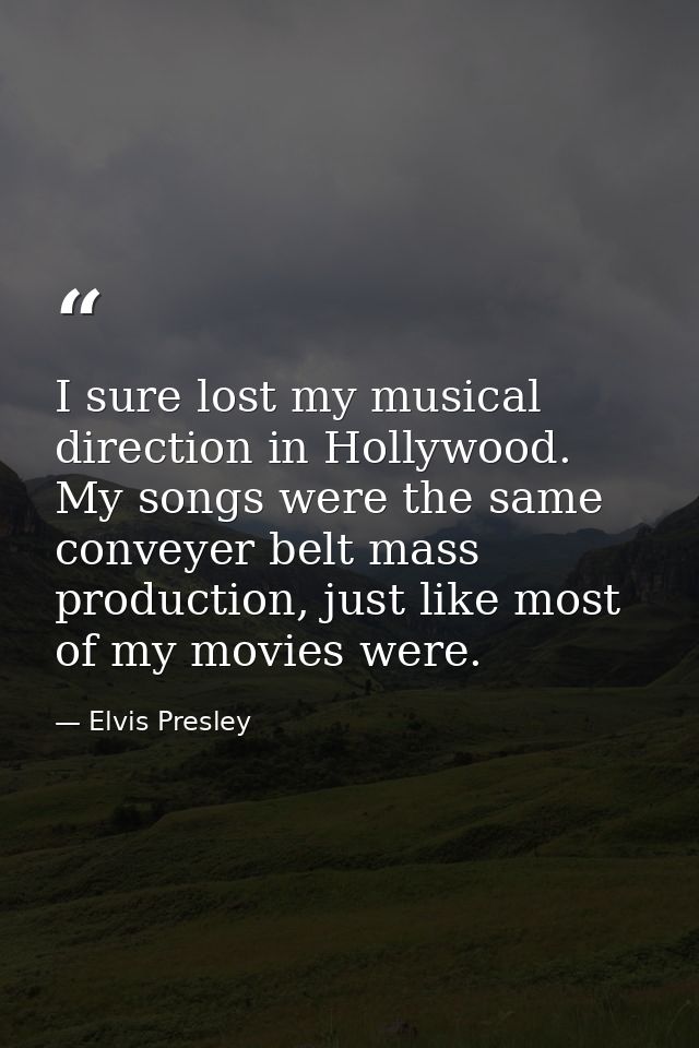 I sure lost my musical direction in Hollywood. My songs were the same conveyer belt mass production, just like most of m — Elvis Presley