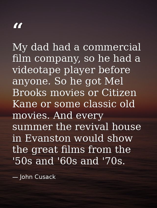 My dad had a commercial film company, so he had a videotape player before anyone. So he got Mel Brooks movies or Citizen — John Cusack