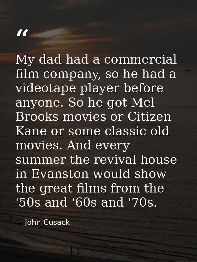 My dad had a commercial film company, so he had a videotape player before anyone. So he got Mel Brooks movies or Citizen — John Cusack