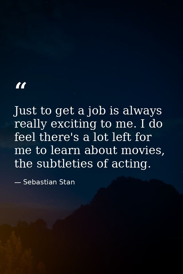 Just to get a job is always really exciting to me. I do feel there's a lot left for me to learn about movies, the subtle — Sebastian Stan