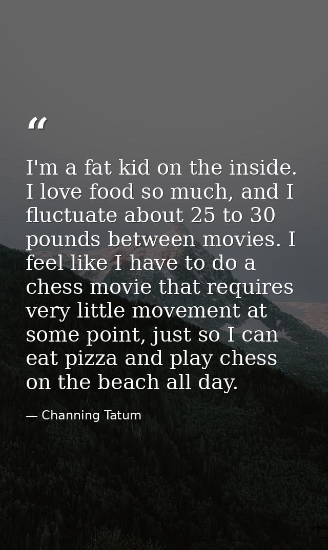 I'm a fat kid on the inside. I love food so much, and I fluctuate about 25 to 30 pounds between movies. I feel like I ha — Channing Tatum