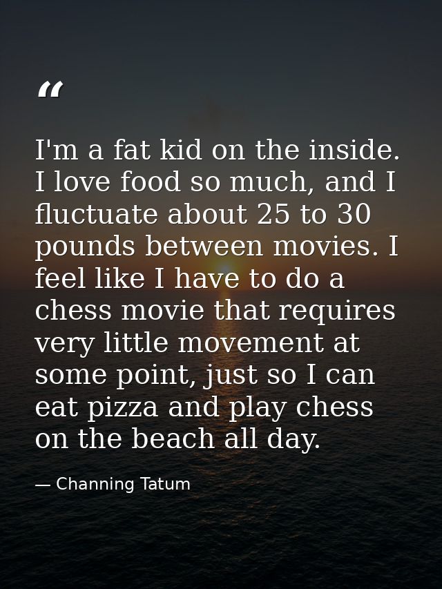 I'm a fat kid on the inside. I love food so much, and I fluctuate about 25 to 30 pounds between movies. I feel like I ha — Channing Tatum