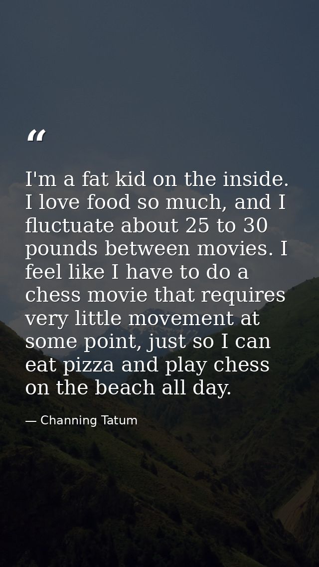 I'm a fat kid on the inside. I love food so much, and I fluctuate about 25 to 30 pounds between movies. I feel like I ha — Channing Tatum